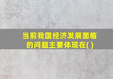 当前我国经济发展面临的问题主要体现在( )